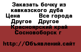 Заказать бочку из кавказского дуба › Цена ­ 100 - Все города Другое » Другое   . Красноярский край,Сосновоборск г.